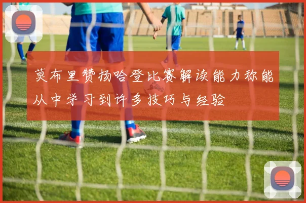 莫布里赞扬哈登比赛解读能力称能从中学习到许多技巧与经验