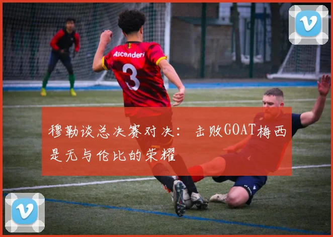 穆勒谈总决赛对决：击败GOAT梅西是无与伦比的荣耀