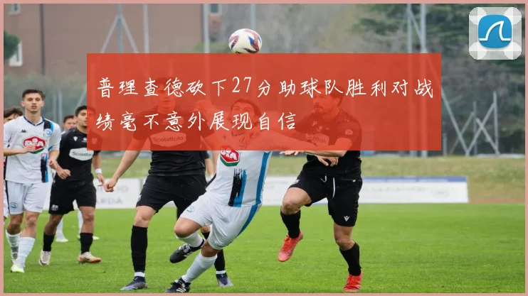 普理查德砍下27分助球队胜利对战绩毫不意外展现自信