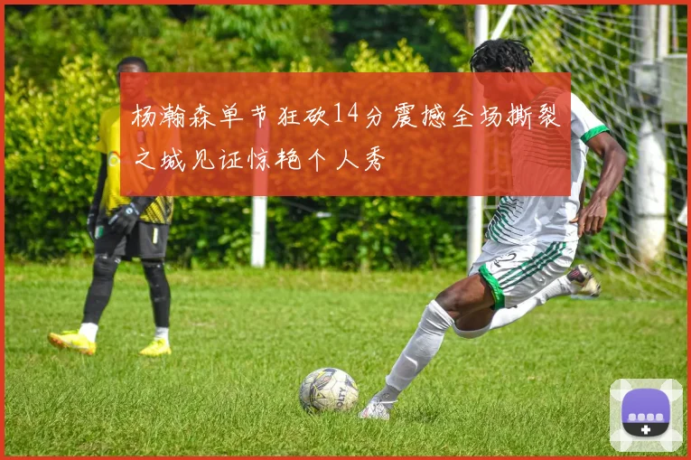 杨瀚森单节狂砍14分震撼全场撕裂之城见证惊艳个人秀
