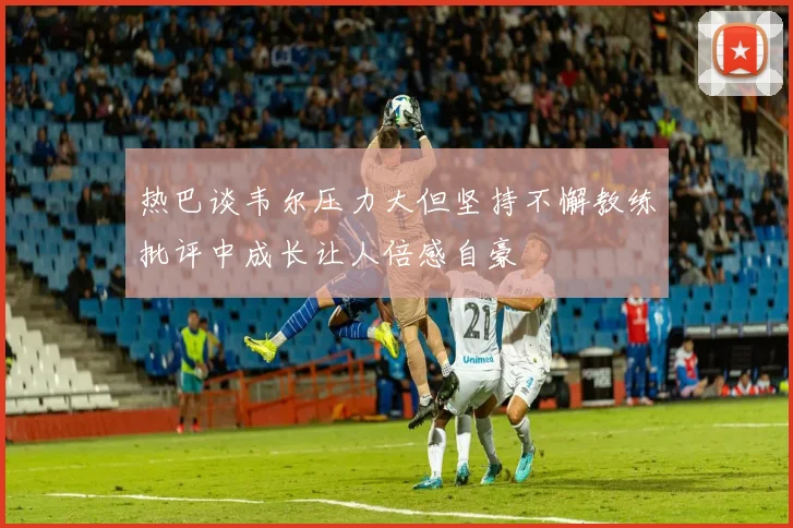 热巴谈韦尔压力大但坚持不懈教练批评中成长让人倍感自豪