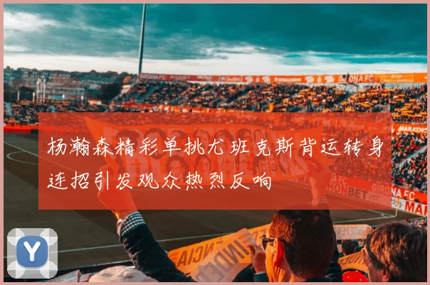 杨瀚森精彩单挑尤班克斯背运转身连招引发观众热烈反响