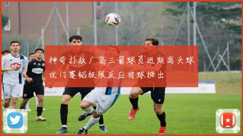 神奇扑救广岛三箭球员近距离头球攻门蹇韬极限反应将球捞出