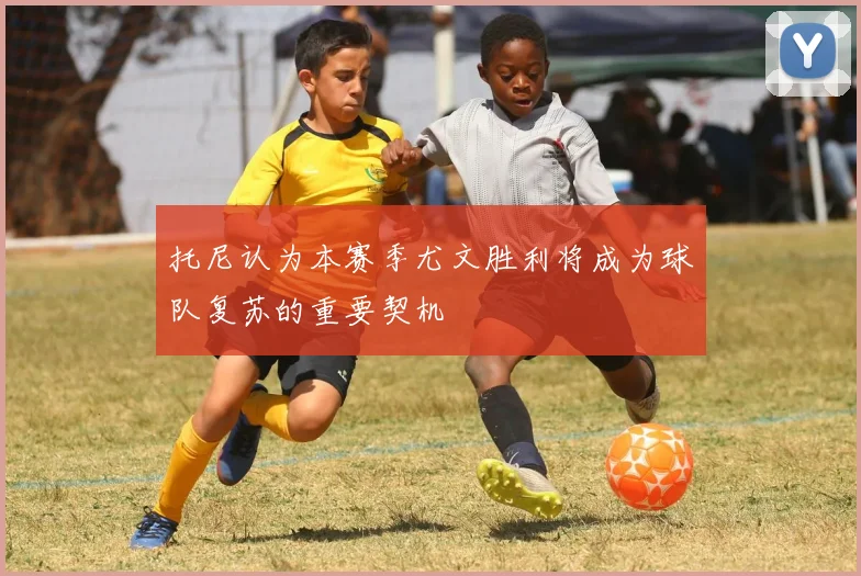 托尼认为本赛季尤文胜利将成为球队复苏的重要契机