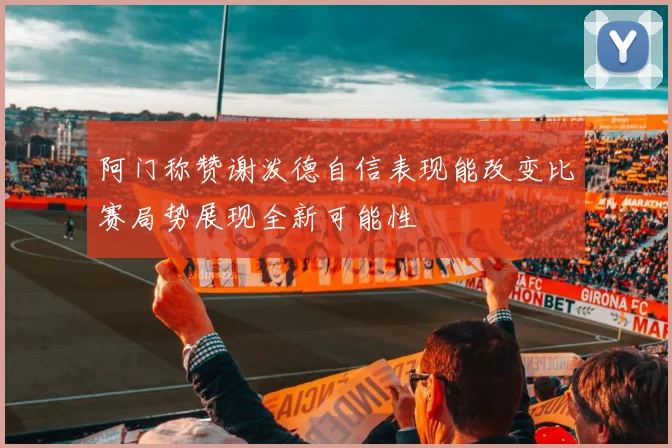 阿门称赞谢泼德自信表现能改变比赛局势展现全新可能性
