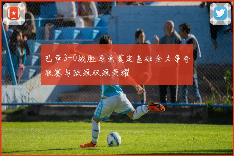 巴萨3-0战胜马竞奠定基础全力争夺联赛与欧冠双冠荣耀