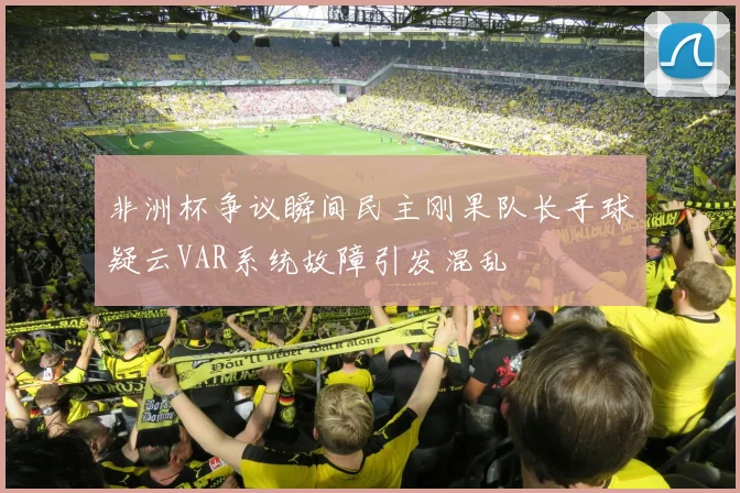 非洲杯争议瞬间民主刚果队长手球疑云VAR系统故障引发混乱