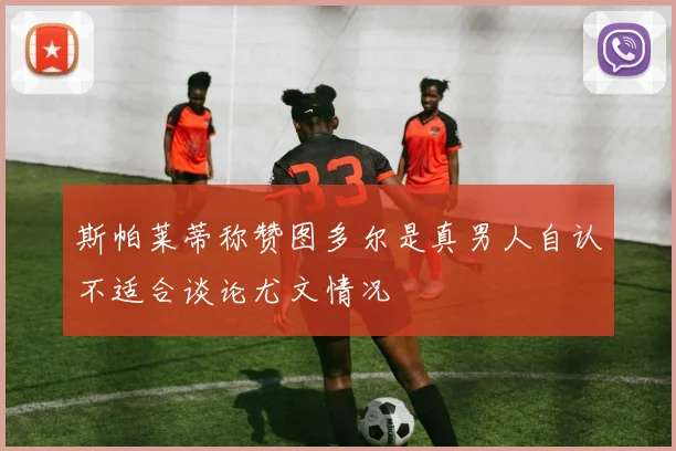 斯帕莱蒂称赞图多尔是真男人自认不适合谈论尤文情况