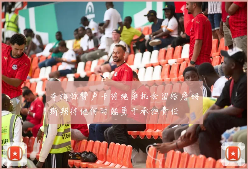 夸梅称赞卢卡将绝杀机会留给詹姆斯期待他何时能勇于承担责任