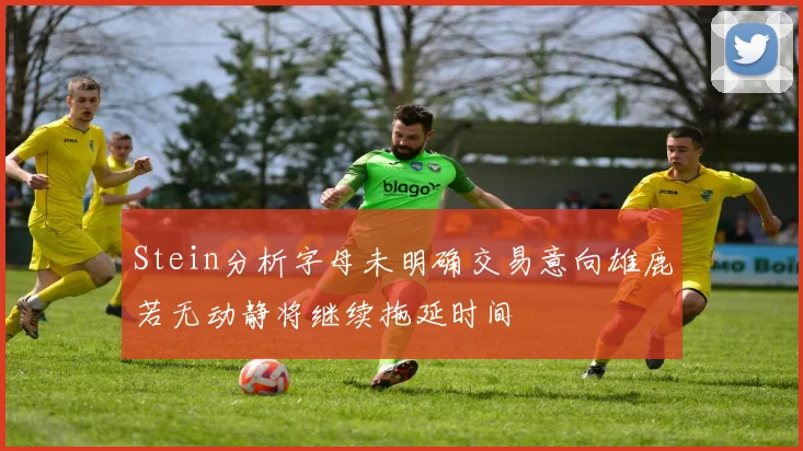 Stein分析字母未明确交易意向雄鹿若无动静将继续拖延时间