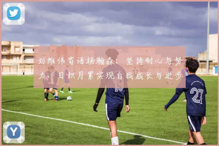刘维伟寄语杨瀚森：坚持耐心与努力，日积月累实现自我成长与进步