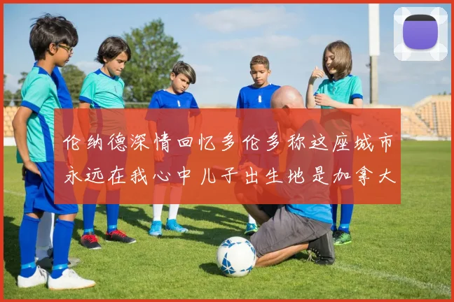 伦纳德深情回忆多伦多称这座城市永远在我心中儿子出生地是加拿大
