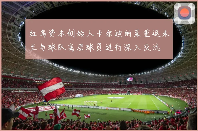 红鸟资本创始人卡尔迪纳莱重返米兰与球队高层球员进行深入交流